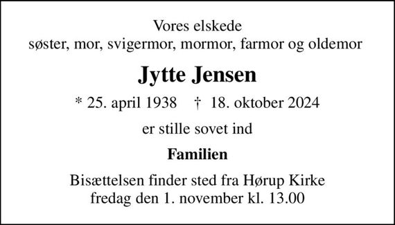 Vores elskede søster, mor, svigermor, mormor, farmor og oldemor 
Jytte Jensen
* 25. april 1938    &#x271d; 18. oktober 2024
er stille sovet ind
Familien
Bisættelsen finder sted fra Hørup Kirke  fredag den 1. november kl. 13.00