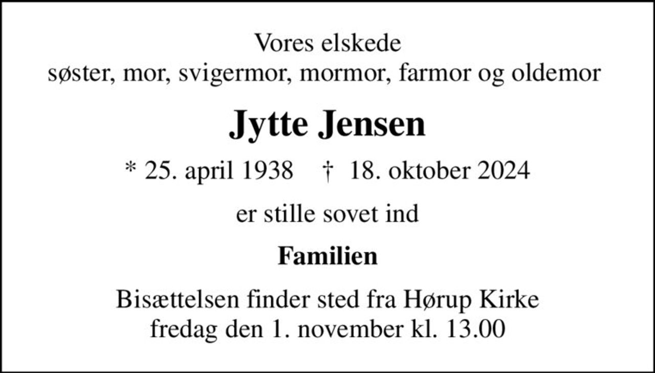 Vores elskede søster, mor, svigermor, mormor, farmor og oldemor 
Jytte Jensen
* 25. april 1938    ✝ 18. oktober 2024
er stille sovet ind
Familien
Bisættelsen finder sted fra Hørup Kirke  fredag den 1. november kl. 13.00