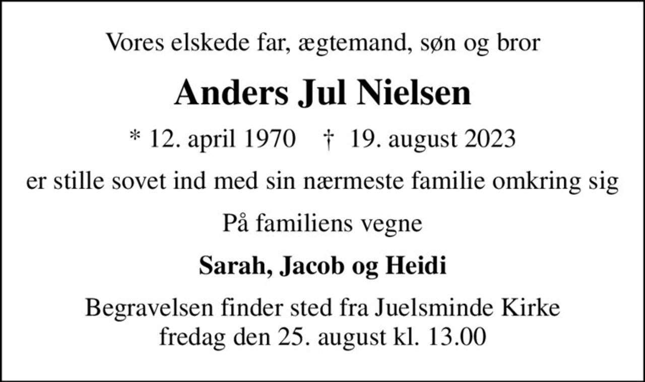 Vores elskede far, ægtemand, søn og bror
Anders Jul Nielsen
* 12. april 1970    ✝ 19. august 2023
er stille sovet ind med sin nærmeste familie omkring sig
På familiens vegne
Sarah, Jacob og Heidi
Begravelsen finder sted fra Juelsminde Kirke  fredag den 25. august kl. 13.00