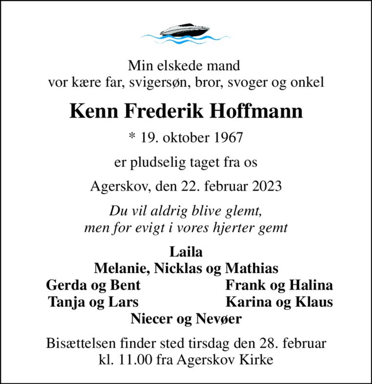 Min elskede mand  vor kære far, svigersøn, bror, svoger og onkel
Kenn Frederik Hoffmann
* 19. oktober 1967
er pludselig taget fra os
Agerskov, den 22. februar 2023
Du vil aldrig blive glemt, men for evigt i vores hjerter gemt
Laila Melanie, Nicklas og Mathias
Gerda og Bent
Frank og Halina
Tanja og Lars
Karina og Klaus
Bisættelsen finder sted tirsdag den 28. februar kl. 11.00 fra Agerskov Kirke