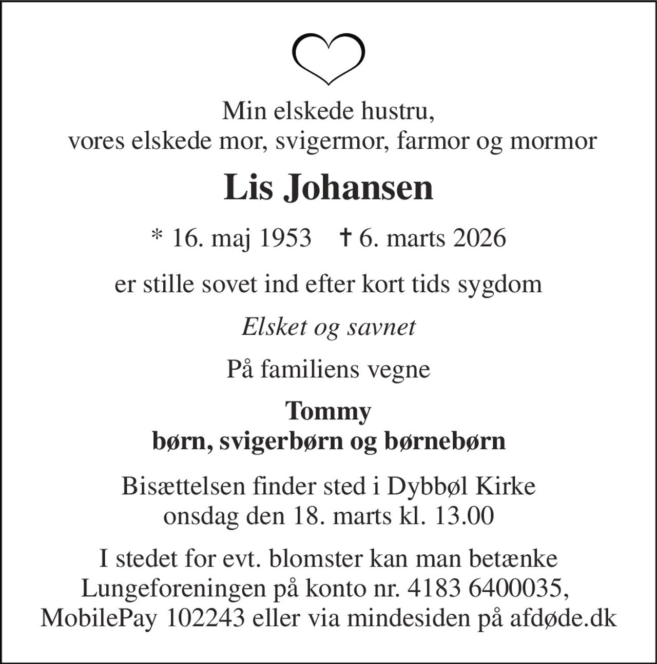 Min elskede hustru,  vores elskede mor, svigermor, farmor og mormor 
Lis Johansen 
*​ 16. maj 1953​    ✝​ 6. marts 2026 
er stille sovet ind efter kort tids sygdom 
Elsket og savnet 
På familiens vegne 
Tommy børn, svigerbørn og børnebørn 
Bisættelsen finder sted i Dybbøl Kirke onsdag den 18. marts kl. 13.00 
I stedet for evt. blomster kan man betænke Lungeforeningen på konto nr. 4183 6400035,  MobilePay 102243 eller via mindesiden på afdøde.dk