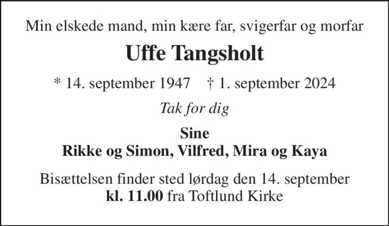 Min elskede mand, min kære far, svigerfar og morfar 
Uffe Tangsholt 
* 14. september 1947    † 1. september 2024 
Tak for dig 
Sine Rikke og Simon, Vilfred, Mira og Kaya 
Bisættelsen finder sted lørdag den 14. september kl. 11.00 fra Toftlund Kirke