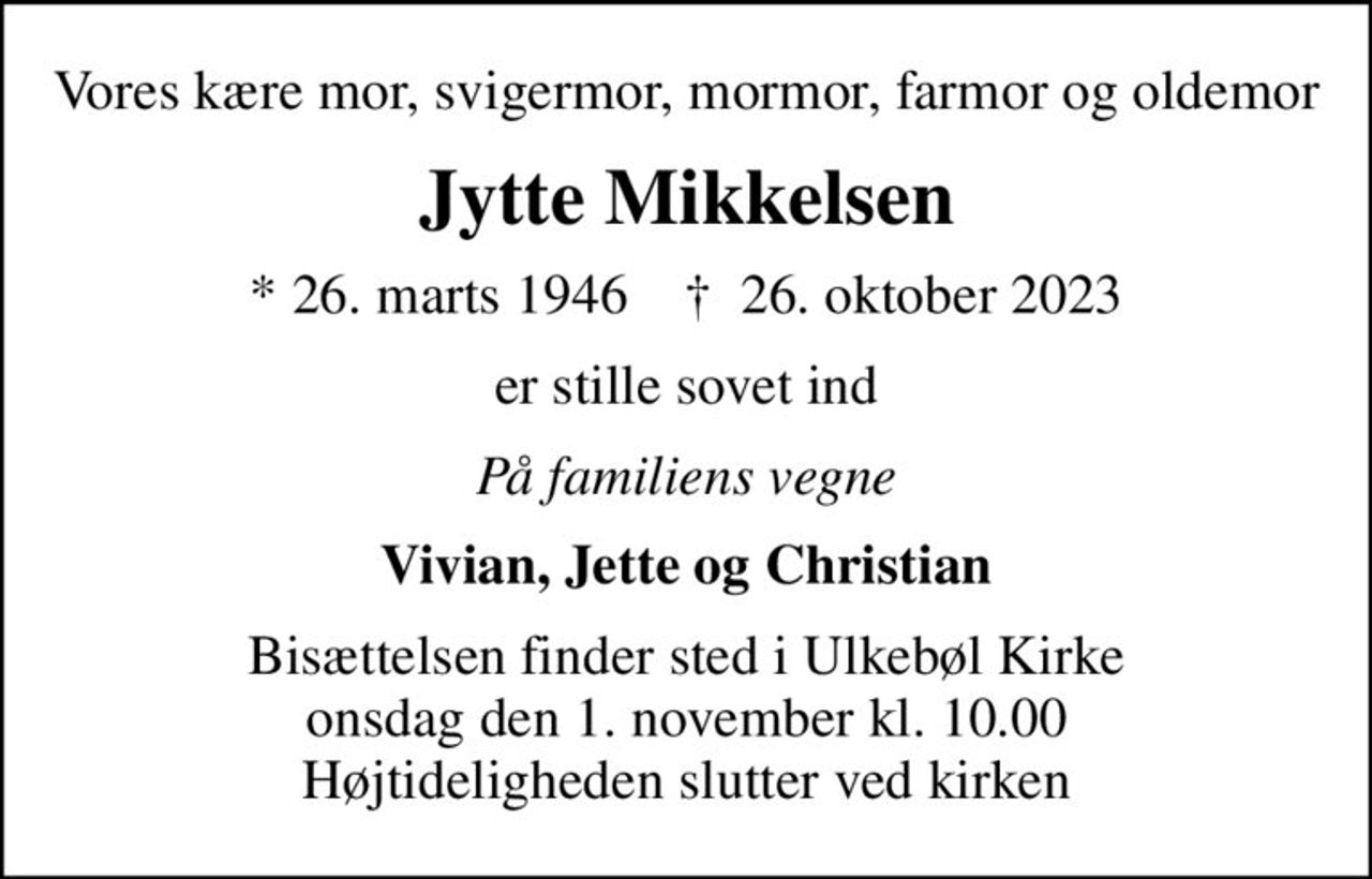 Vores kære mor, svigermor, mormor, farmor og oldemor
Jytte Mikkelsen
* 26. marts 1946    ✝ 26. oktober 2023
er stille sovet ind
På familiens vegne
Vivian, Jette og Christian
Bisættelsen finder sted i Ulkebøl Kirke  onsdag den 1. november kl. 10.00  Højtideligheden slutter ved kirken