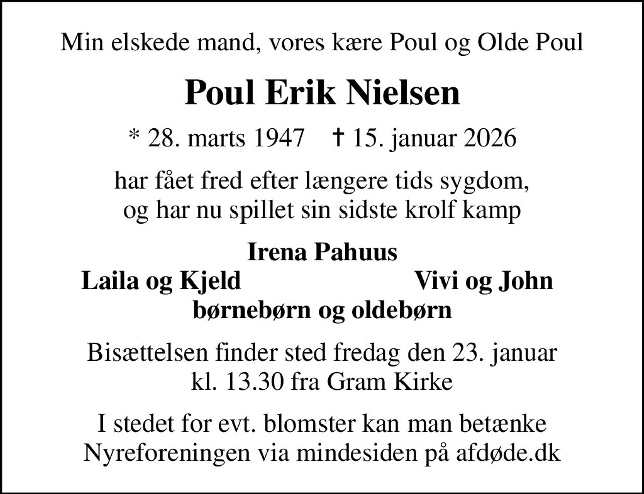 Min elskede mand, vores kære Poul og Olde Poul
Poul Erik Nielsen
* 28. marts 1947    ✝ 15. januar 2026
har fået fred efter længere tids sygdom, og har nu spillet sin sidste krolf kamp
Irena Pahuus
Laila og Kjeld
Vivi og John
Bisættelsen finder sted fredag den 23. januar kl. 13.30 fra Gram Kirke
I stedet for evt. blomster kan man betænke
					Nyreforeningen via mindesiden på afdøde.dk