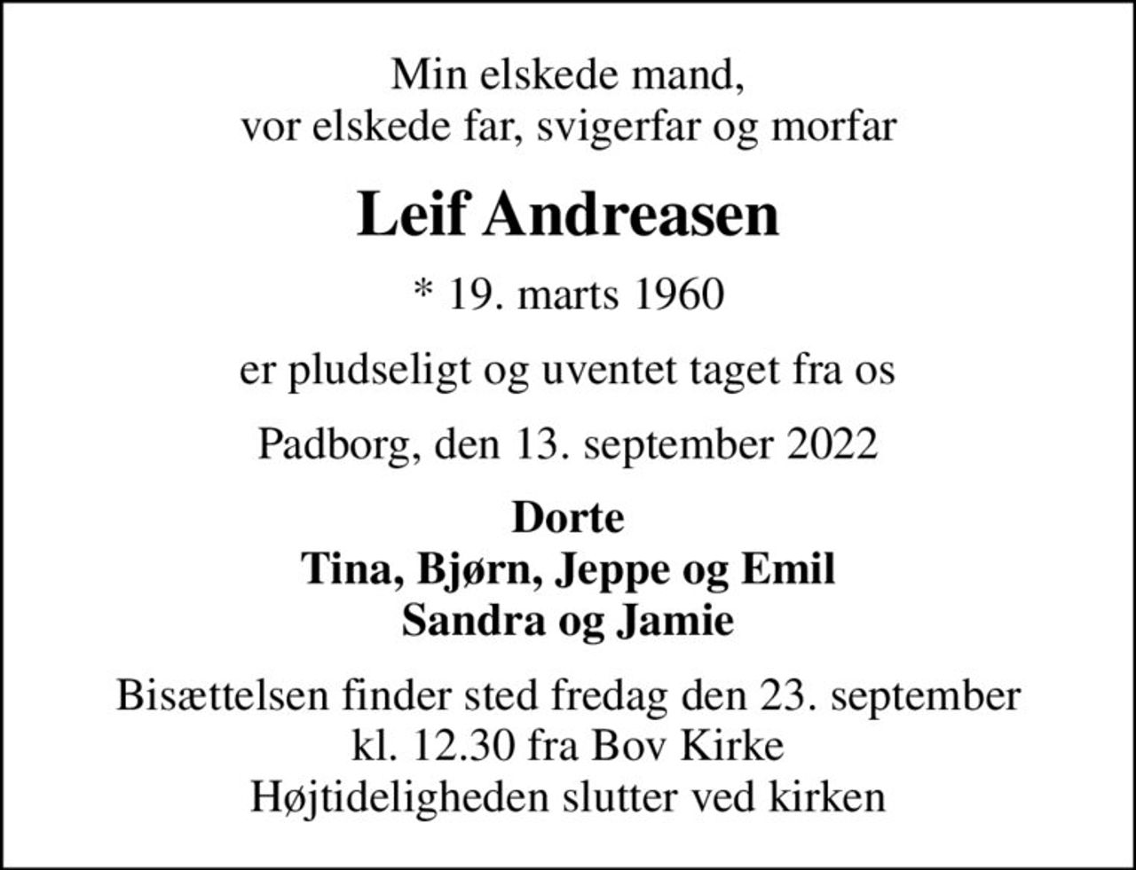 Min elskede mand, vor elskede far, svigerfar og morfar
Leif Andreasen
* 19. marts 1960
er pludseligt og uventet taget fra os
Padborg, den 13. september 2022
Dorte Tina, Bjørn, Jeppe og Emil Sandra og Jamie
Bisættelsen finder sted fredag den 23. september kl. 12.30 fra Bov Kirke Højtideligheden slutter ved kirken