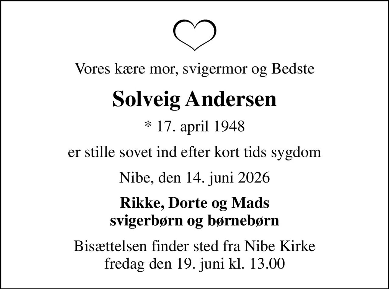 Vores kære mor, svigermor og Bedste
Solveig Andersen
* 17. april 1948
er stille sovet ind efter kort tids sygdom
Nibe, den 14. juni 2026
Rikke, Dorte og Mads svigerbørn og børnebørn
Bisættelsen finder sted fra Nibe Kirke  fredag den 19. juni kl. 13.00
