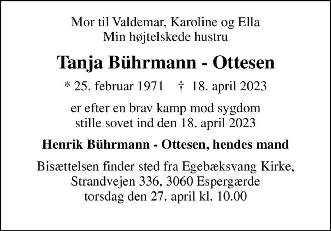 Mor til Valdemar, Karoline og Ella Min højtelskede hustru
Tanja Bührmann - Ottesen
* 25. februar 1971    ✝ 18. april 2023
er efter en brav kamp mod sygdom stille sovet ind den 18. april 2023
Henrik Bührmann - Ottesen, hendes mand
Bisættelsen finder sted fra Egebæksvang Kirke, Strandvejen 336, 3060 Espergærde torsdag den 27. april kl. 10.00