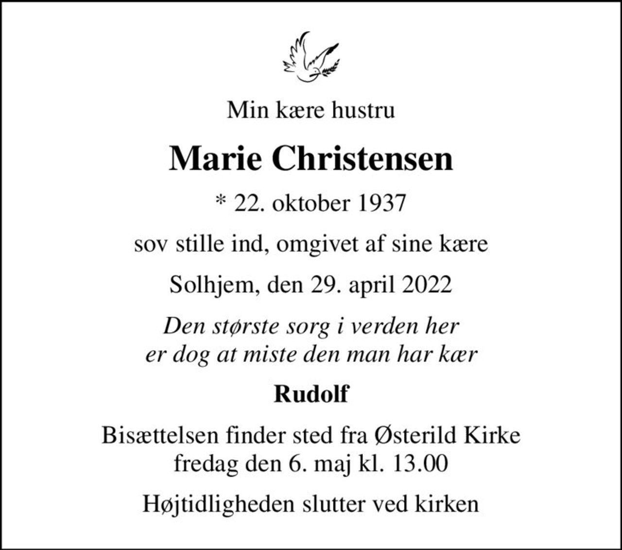 Min kære hustru
Marie Christensen
* 22. oktober 1937
sov stille ind, omgivet af sine kære
Solhjem, den 29. april 2022
Den største sorg i verden her er dog at miste den man har kær
Rudolf
Bisættelsen finder sted fra Østerild Kirke  fredag den 6. maj kl. 13.00 
Højtidligheden slutter ved kirken
