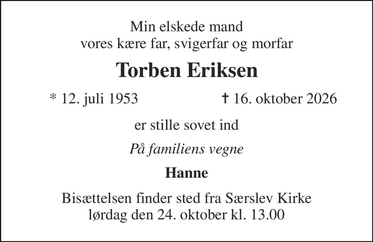 Min elskede mand vores kære far, svigerfar og morfar 
Torben Eriksen 
* 12. juli 1953 
✝ 16. oktober 2026 
er stille sovet ind 
På familiens vegne 
Hanne 
Bisættelsen finder sted fra Særslev Kirke lørdag den 24. oktober kl. 13.00