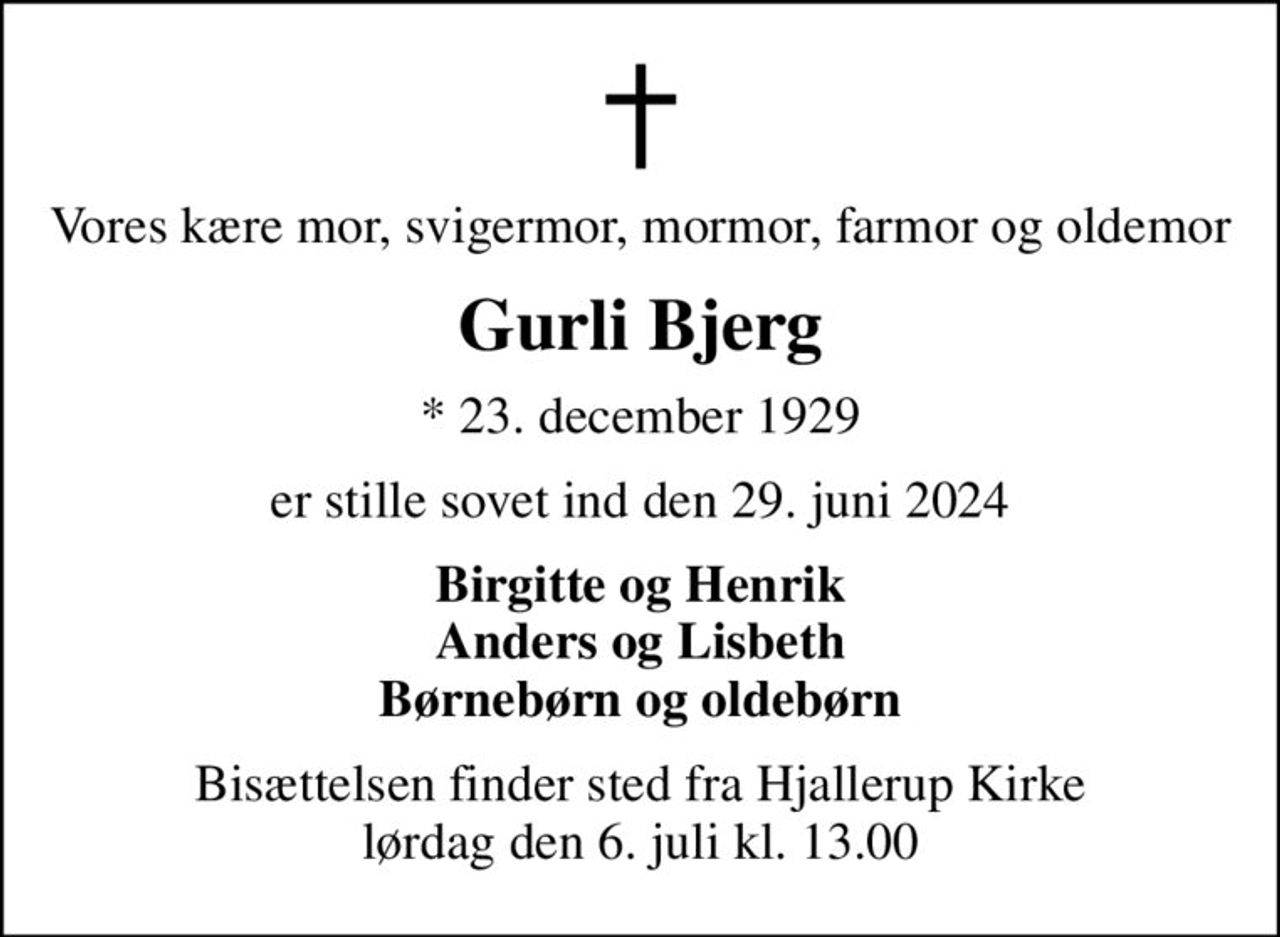 Vores kære mor, svigermor, mormor, farmor og oldemor
Gurli Bjerg
* 23. december 1929
er stille sovet ind den 29. juni 2024
Birgitte og Henrik Anders og Lisbeth Børnebørn og oldebørn
Bisættelsen finder sted fra Hjallerup Kirke  lørdag den 6. juli kl. 13.00
