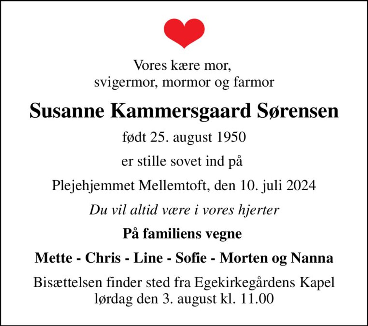 Vores kære mor,  svigermor, mormor og farmor
Susanne Kammersgaard Sørensen
født 25. august 1950
er stille sovet ind på 
Plejehjemmet Mellemtoft, den 10. juli 2024
Du vil altid være i vores hjerter
På familiens vegne 
Mette - Chris - Line - Sofie - Morten og Nanna
Bisættelsen finder sted fra Egekirkegårdens Kapel  lørdag den 3. august kl. 11.00