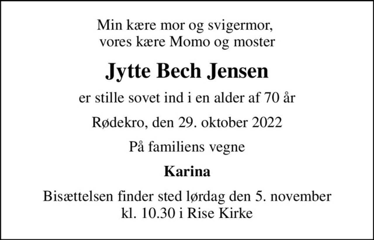 Min kære mor og svigermor,  vores kære Momo og moster
Jytte Bech Jensen
er stille sovet ind i en alder af 70 år
Rødekro, den 29. oktober 2022
På familiens vegne
Karina
Bisættelsen finder sted lørdag den 5. november kl. 10.30 i Rise Kirke