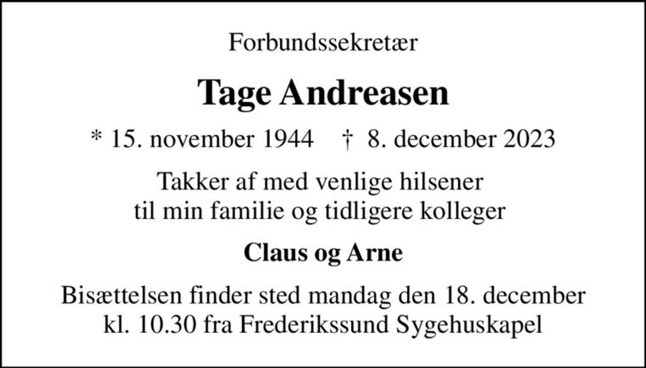 Forbundssekretær
Tage Andreasen
* 15. november 1944    ✝ 8. december 2023
Takker af med venlige hilsener  til min familie og tidligere kolleger 
Claus og Arne
Bisættelsen finder sted mandag den 18. december kl. 10.30 fra Frederikssund Sygehuskapel