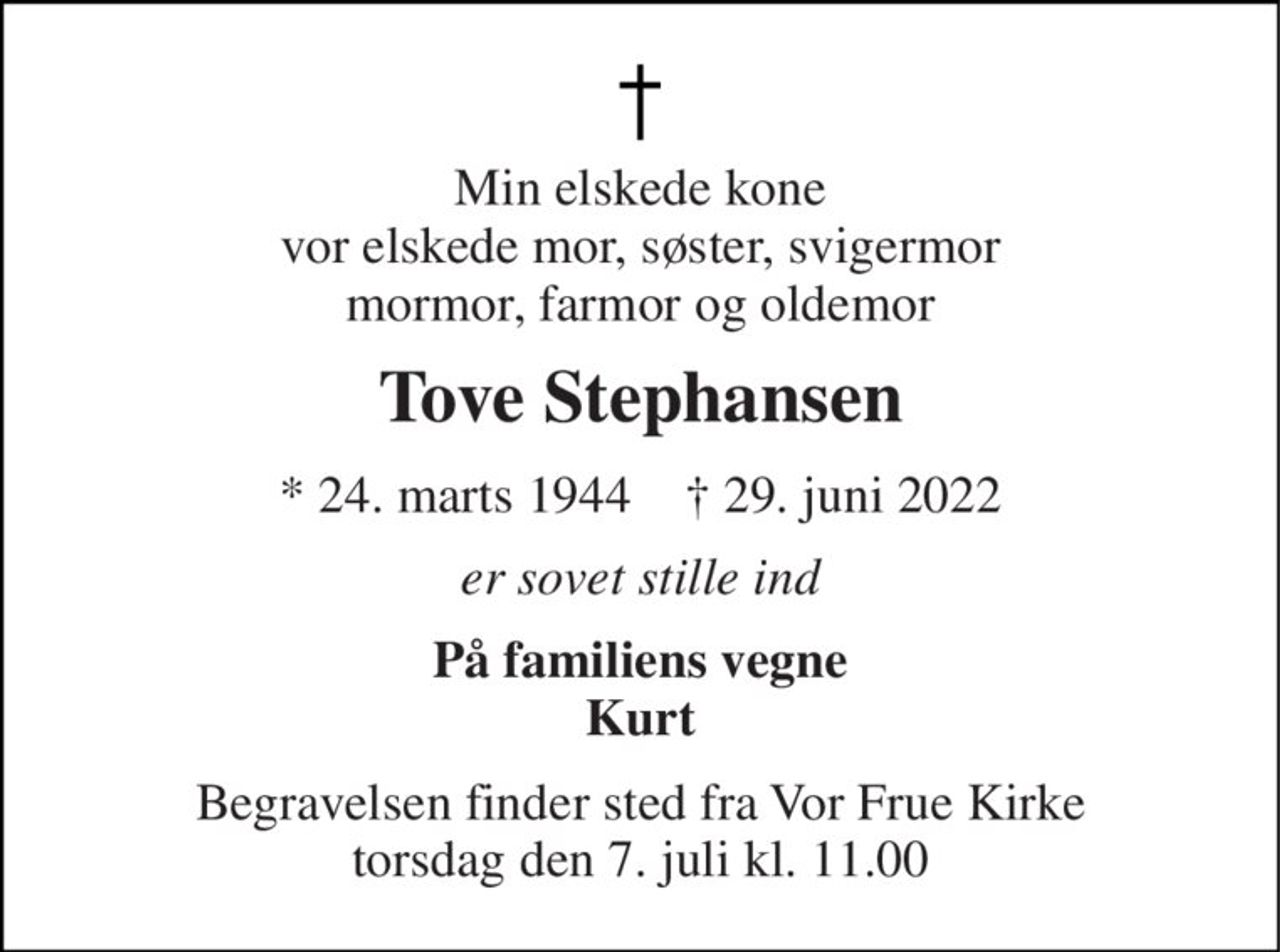 Min elskede kone vor elskede mor, søster, svigermor mormor, farmor og oldemor 
Tove Stephansen 
*​ 24. marts 1944​    ✝​ 29. juni 2022 
er sovet stille ind 
På familiens vegne Kurt 
Begravelsen​ finder sted fra Vor Frue Kirke​ torsdag den 7. juli​ kl. 11.00