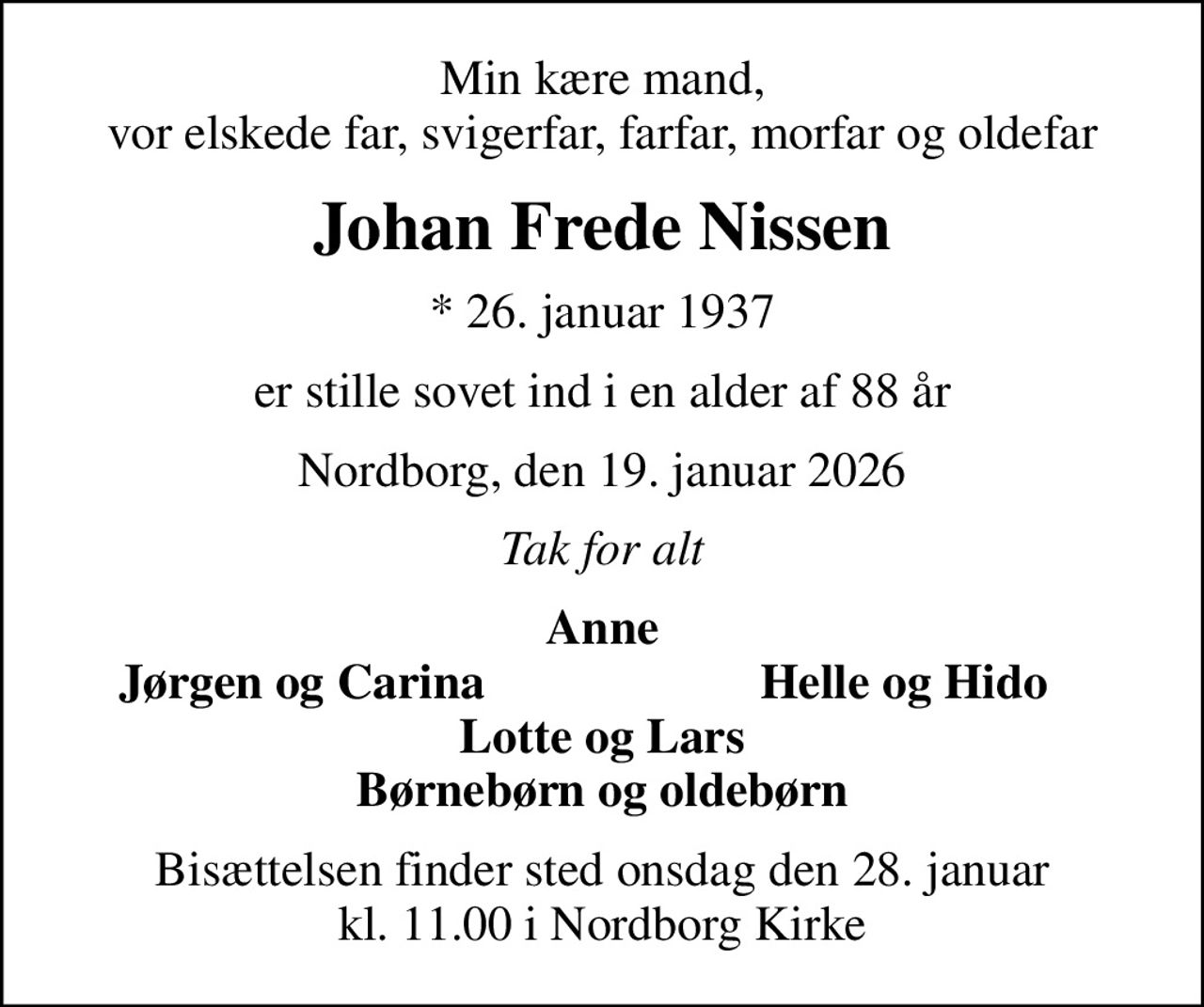 Min kære mand, vor elskede far, svigerfar, farfar, morfar og oldefar
Johan Frede Nissen
* 26. januar 1937
er stille sovet ind i en alder af 88 år
Nordborg, den 19. januar 2026
Tak for alt
Anne
Jørgen og Carina
Helle og Hido
Bisættelsen finder sted onsdag den 28. januar kl. 11.00 i Nordborg Kirke