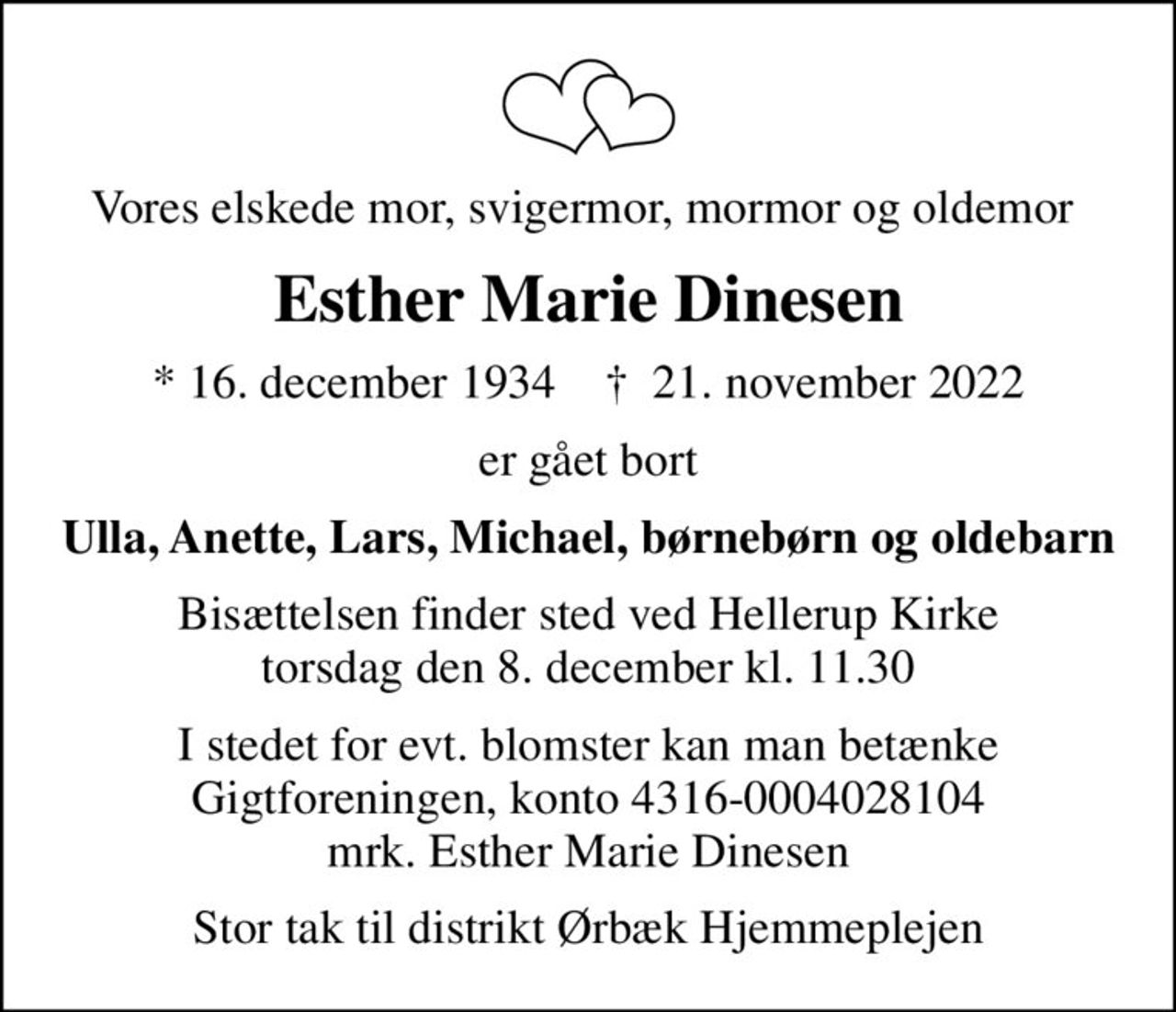 Vores elskede mor, svigermor, mormor og oldemor 
Esther Marie Dinesen
* 16. december 1934    ✝ 21. november 2022
er gået bort
Ulla, Anette, Lars, Michael, børnebørn og oldebarn
Bisættelsen finder sted ved Hellerup Kirke  torsdag den 8. december kl. 11.30 
I stedet for evt. blomster kan man betænke
					Gigtforeningen konto4316-0004028104mrk. Esther Marie
					Dinesen
Stor tak til distrikt Ørbæk Hjemmeplejen