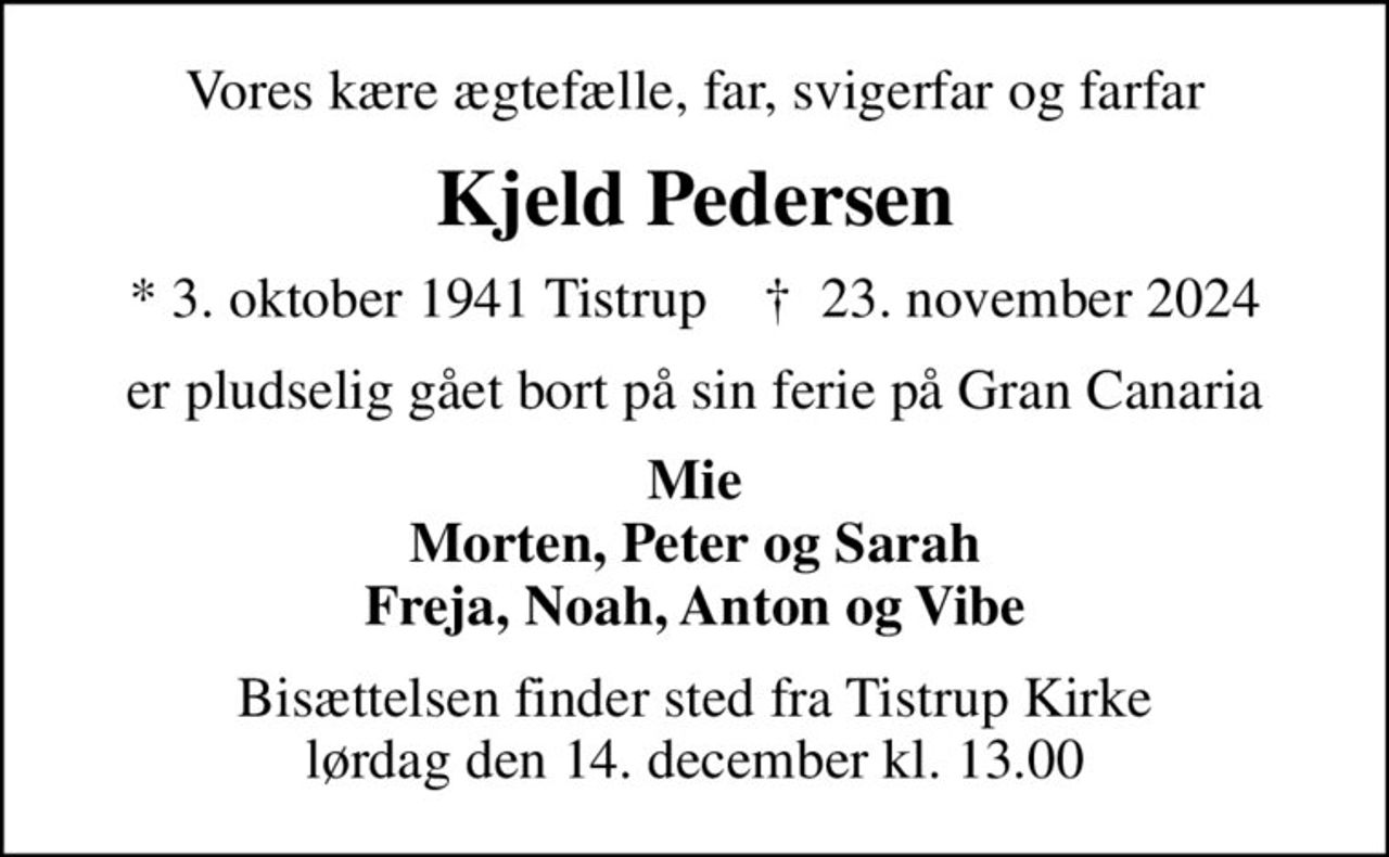 Vores kære ægtefælle, far, svigerfar og farfar
Kjeld Pedersen
* 3. oktober 1941 Tistrup    ✝ 23. november 2024
er pludselig gået bort på sin ferie på Gran Canaria
Mie Morten, Peter og Sarah Freja, Noah, Anton og Vibe
Bisættelsen finder sted fra Tistrup Kirke  lørdag den 14. december kl. 13.00
