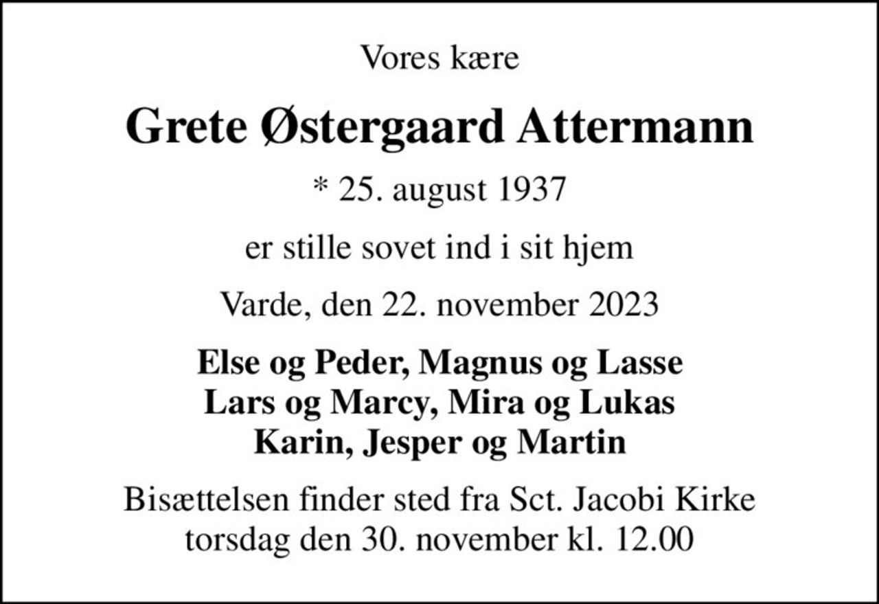 Vores kære
Grete Østergaard Attermann
* 25. august 1937
er stille sovet ind i sit hjem
Varde, den 22. november 2023
Else og Peder, Magnus og Lasse Lars og Marcy, Mira og Lukas Karin, Jesper og Martin
Bisættelsen finder sted fra Sct. Jacobi Kirke  torsdag den 30. november kl. 12.00