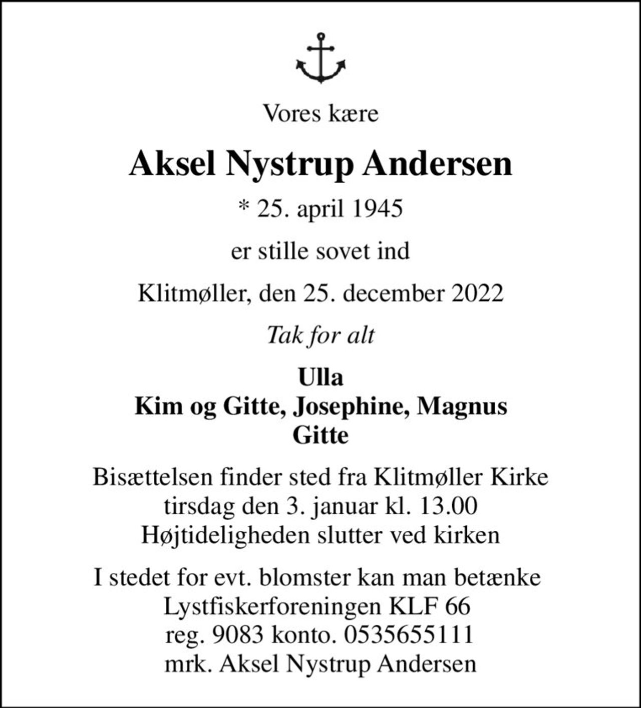 Vores kære
Aksel Nystrup Andersen
* 25. april 1945
er stille sovet ind
Klitmøller, den 25. december 2022
Tak for alt
Ulla Kim og Gitte, Josephine, Magnus Gitte
Bisættelsen finder sted fra Klitmøller Kirke  tirsdag den 3. januar kl. 13.00  Højtideligheden slutter ved kirken
I stedet for evt. blomster kan man betænke  Lystfiskerforeningen KLF 66  reg. 9083 konto. 0535655111 mrk. Aksel Nystrup Andersen