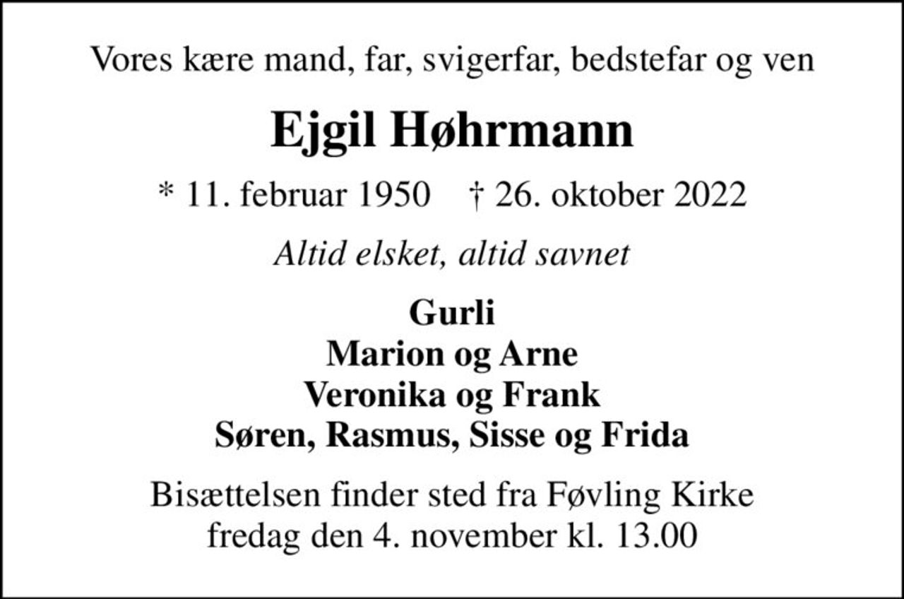 Vores kære mand, far, svigerfar, bedstefar og ven
Ejgil Høhrmann
* 11. februar 1950    ✝ 26. oktober 2022
Altid elsket, altid savnet
Gurli Marion og Arne Veronika og Frank Søren, Rasmus, Sisse og Frida
Bisættelsen finder sted fra Føvling Kirke  fredag den 4. november kl. 13.00