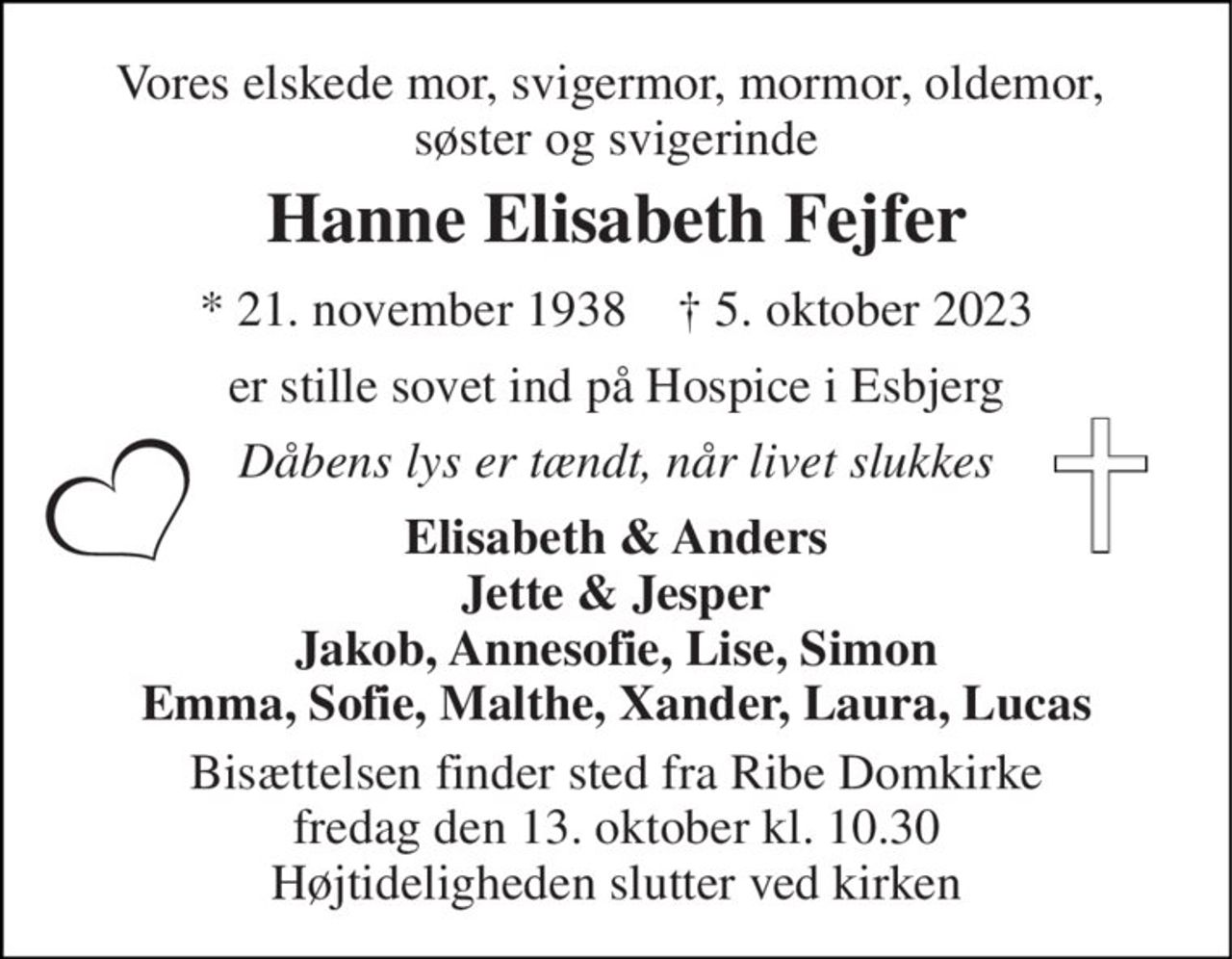 Vores elskede mor, svigermor, mormor, oldemor,  søster og svigerinde 
Hanne Elisabeth Fejfer 
* 21. november 1938    † 5. oktober 2023 
er stille sovet ind på Hospice i Esbjerg 
Dåbens lys er tændt, når livet slukkes 
Elisabeth & Anders Jette & Jesper Jakob, Annesofie, Lise, Simon Emma, Sofie, Malthe, Xander, Laura, Lucas 
Bisættelsen finder sted fra Ribe Domkirke fredag den 13. oktober kl. 10.30 Højtideligheden slutter ved kirken