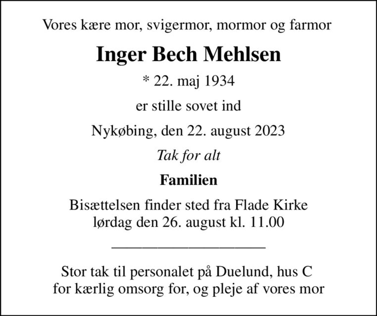 Vores kære mor, svigermor, mormor og farmor 
Inger Bech Mehlsen
* 22. maj 1934
er stille sovet ind
Nykøbing, den 22. august 2023
Tak for alt
Familien
Bisættelsen finder sted fra Flade Kirke  lørdag den 26. august kl. 11.00 
Stor tak til personalet på Duelund, hus C  for kærlig omsorg for, og pleje af vores mor