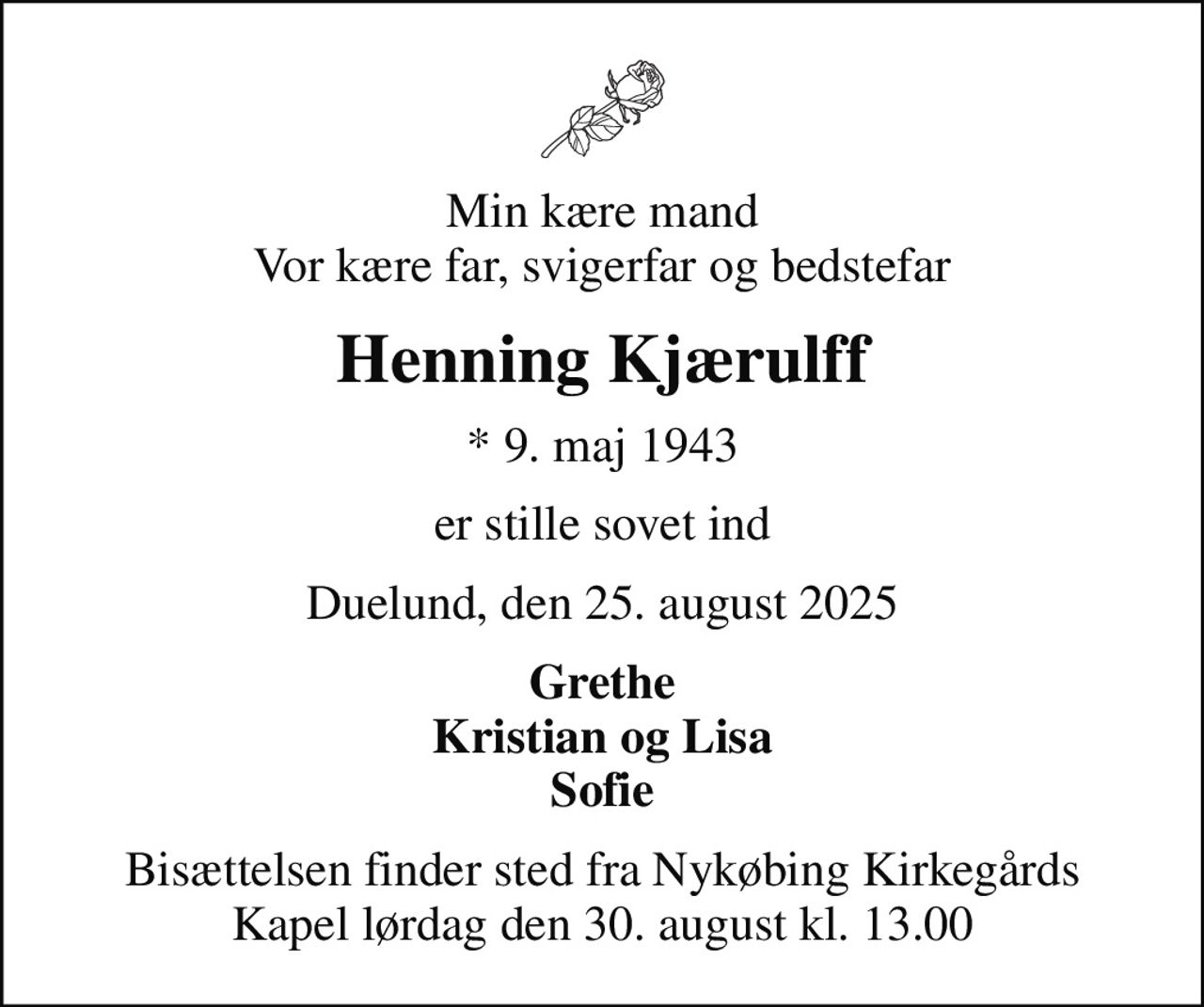 Min kære mand Vor kære far, svigerfar og bedstefar
Henning Kjærulff
* 9. maj 1943
er stille sovet ind
Duelund, den 25. august 2025
Grethe Kristian og Lisa Sofie
Bisættelsen finder sted fra Nykøbing Kirkegårds Kapel  lørdag den 30. august kl. 13.00