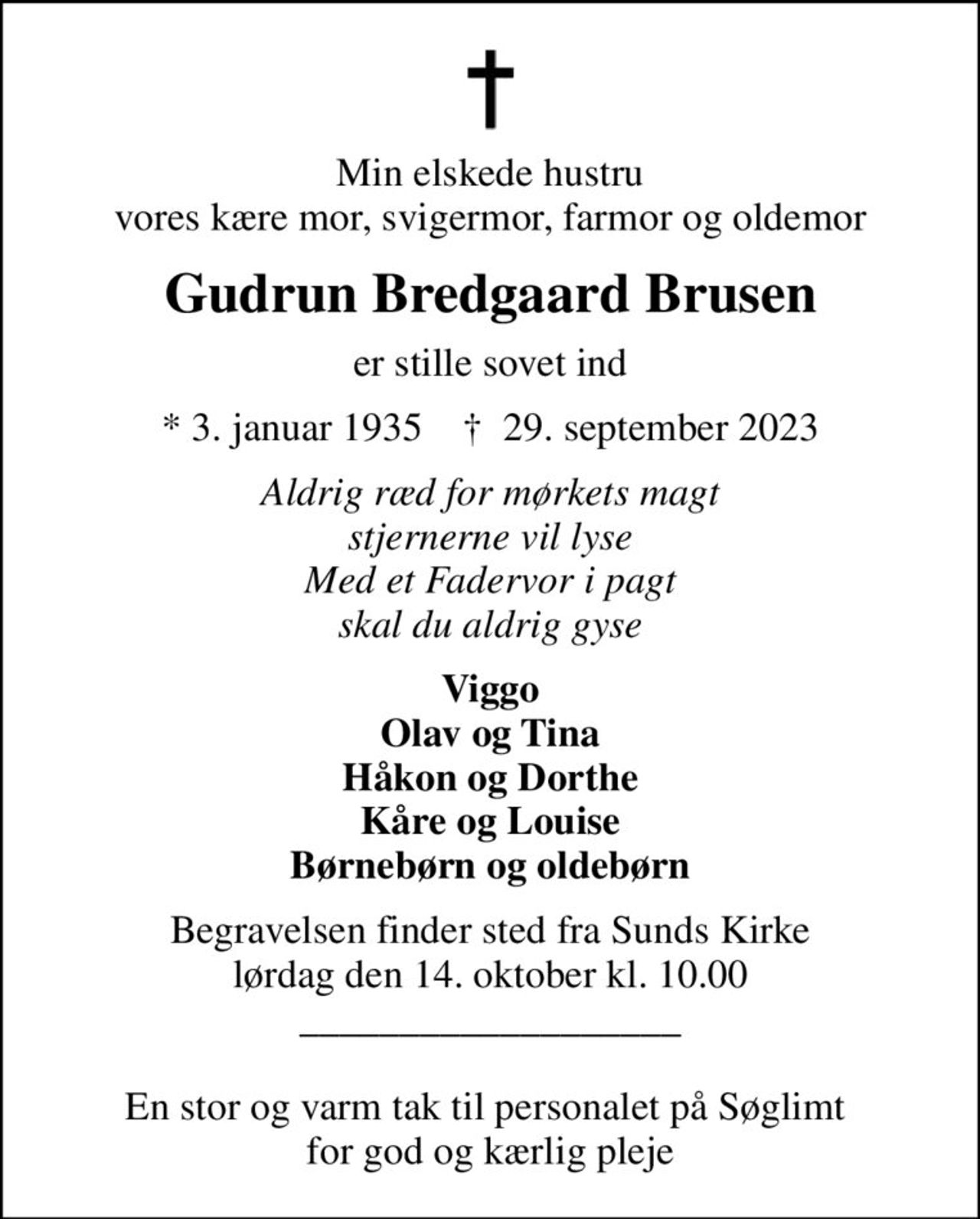 Min elskede hustru vores kære mor, svigermor, farmor og oldemor
Gudrun Bredgaard Brusen
er stille sovet ind
* 3. januar 1935    ✝ 29. september 2023
Aldrig ræd for mørkets magt stjernerne vil lyse Med et Fadervor i pagt skal du aldrig gyse
Viggo Olav og Tina Håkon og Dorthe Kåre og Louise Børnebørn og oldebørn
Begravelsen finder sted fra Sunds Kirke  lørdag den 14. oktober kl. 10.00  ___________________  En stor og varm tak til personalet på Søglimt  for god og kærlig pleje