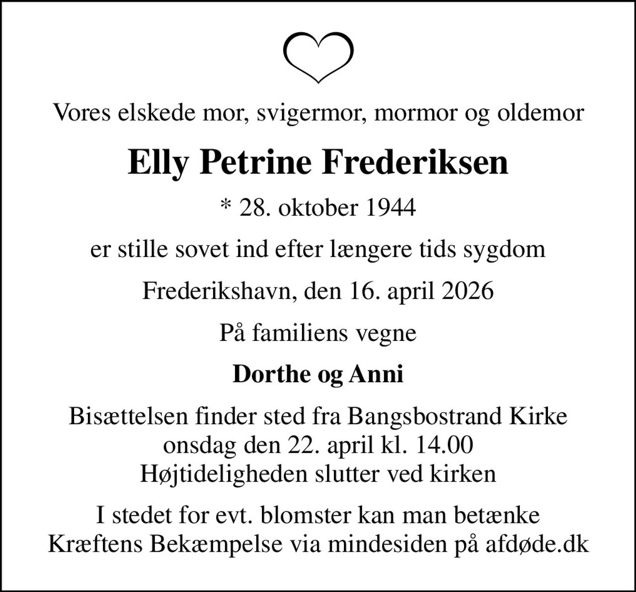 Vores elskede mor, svigermor, mormor og oldemor
Elly Petrine Frederiksen
* 28. oktober 1944
er stille sovet ind efter længere tids sygdom
Frederikshavn, den 16. april 2026
På familiens vegne
Dorthe og Anni
Bisættelsen finder sted fra Bangsbostrand Kirke  onsdag den 22. april kl. 14.00  Højtideligheden slutter ved kirken
I stedet for evt. blomster kan man betænke
					Kræftens Bekæmpelse via mindesiden på afdøde.dk