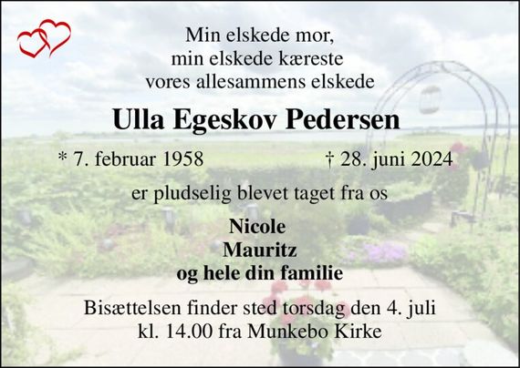 Min elskede mor, min elskede kæreste  vores allesammens elskede 
Ulla Egeskov Pedersen  
*&#x200B; 7. februar 1958 
&#x2020;&#x200B; 28. juni 2024&#x200B; 
er pludselig blevet taget fra os 
Nicole  Mauritz og hele din familie 
Bisættelsen&#x200B; finder sted torsdag den 4. juli&#x200B; kl. 14.00 fra Munkebo Kirke