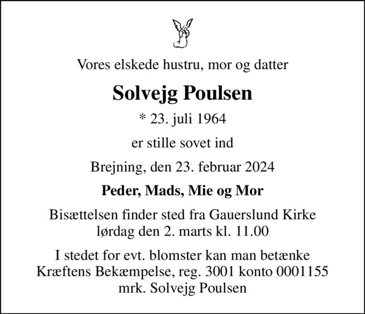 Vores elskede hustru, mor og datter
Solvejg Poulsen
* 23. juli 1964
er stille sovet ind
Brejning, den 23. februar 2024
Peder, Mads, Mie og Mor
Bisættelsen finder sted fra Gauerslund Kirke  lørdag den 2. marts kl. 11.00 
I stedet for evt. blomster kan man betænke
					Kræftens Bekæmpelse reg.3001konto0001155mrk. Solvejg
					Poulsen
