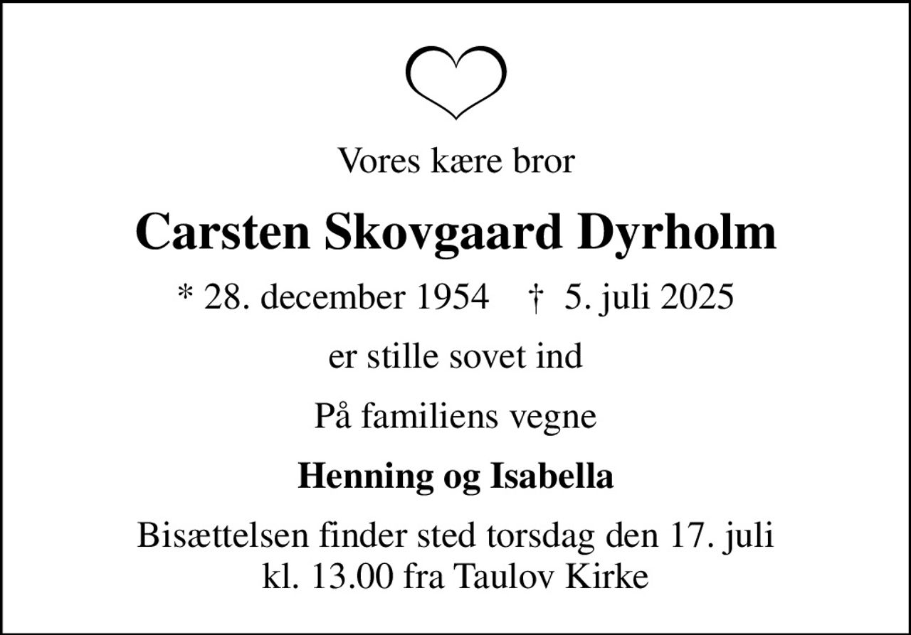 Vores kære bror
Carsten Skovgaard Dyrholm
* 28. december 1954    ✝ 5. juli 2025
er stille sovet ind
På familiens vegne
Henning og Isabella
Bisættelsen finder sted torsdag den 17. juli kl. 13.00 fra Taulov Kirke