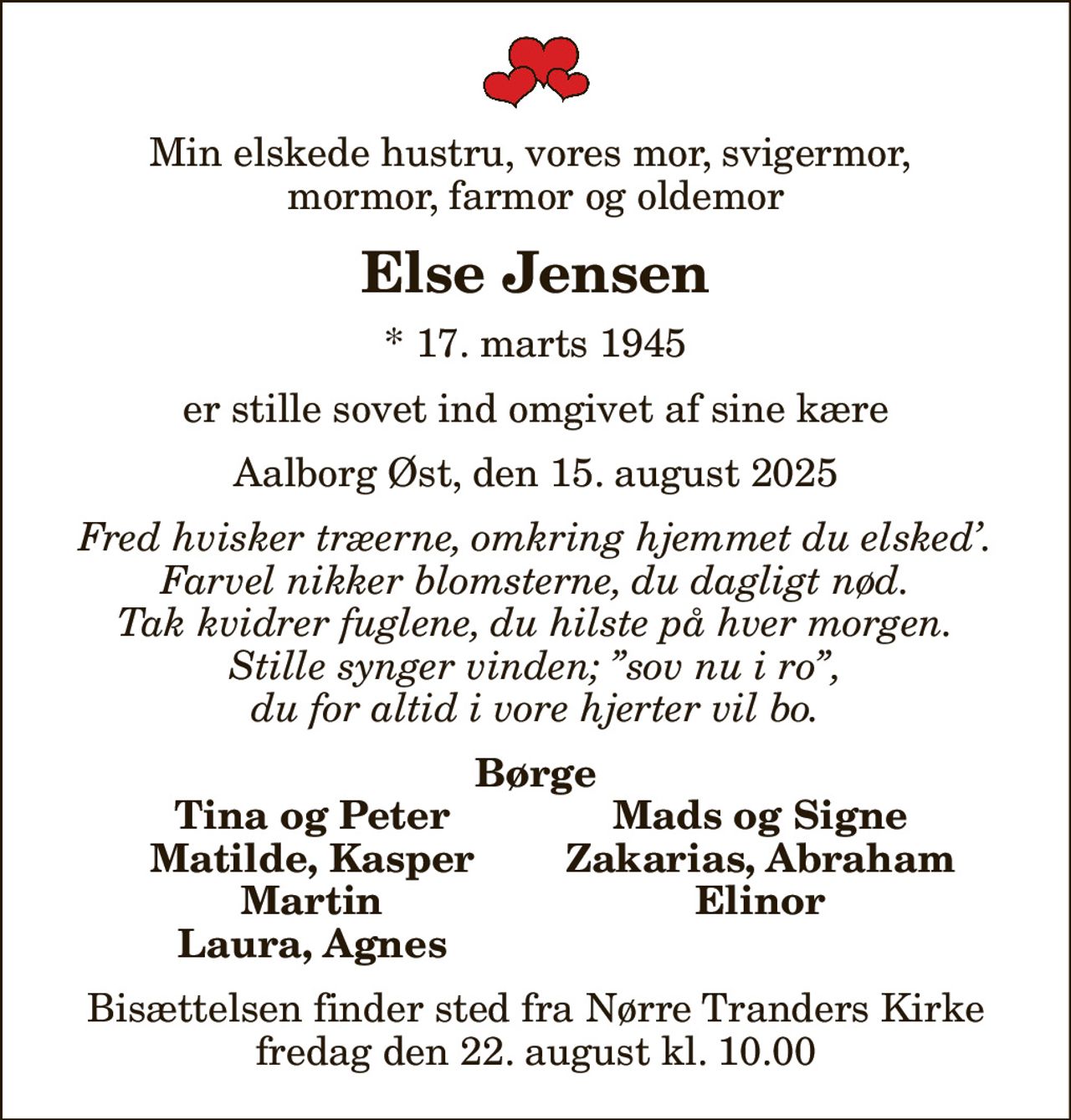 Min elskede hustru, vores mor, svigermor,  mormor, farmor og oldemor
Else Jensen
* 17. marts 1945
er stille sovet ind omgivet af sine kære
Aalborg Øst, den 15. august 2025
Fred hvisker træerne, omkring hjemmet du elsked. Farvel nikker blomsterne, du dagligt nød. Tak kvidrer fuglene, du hilste på hver morgen. Stille synger vinden; sov nu i ro, du for altid i vore hjerter vil bo.
Børge
Tina og Peter
Mads og Signe
Matilde, Kasper
Zakarias, Abraham
Martin
Elinor
Laura, Agnes
Bisættelsen finder sted fra Nørre Tranders Kirke  fredag den 22. august kl. 10.00