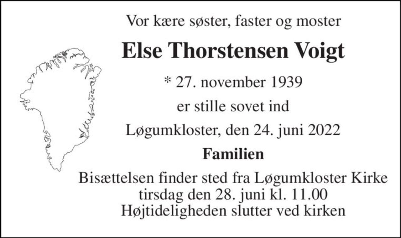 Vor kære søster, faster og moster 
Else Thorstensen Voigt 
*​ 27. november 1939 
er stille sovet ind 
Løgumkloster, den 24. juni 2022 
Familien 
Bisættelsen​ finder sted fra Løgumkloster Kirke​ tirsdag den 28. juni​ kl. 11.00 Højtideligheden slutter ved kirken