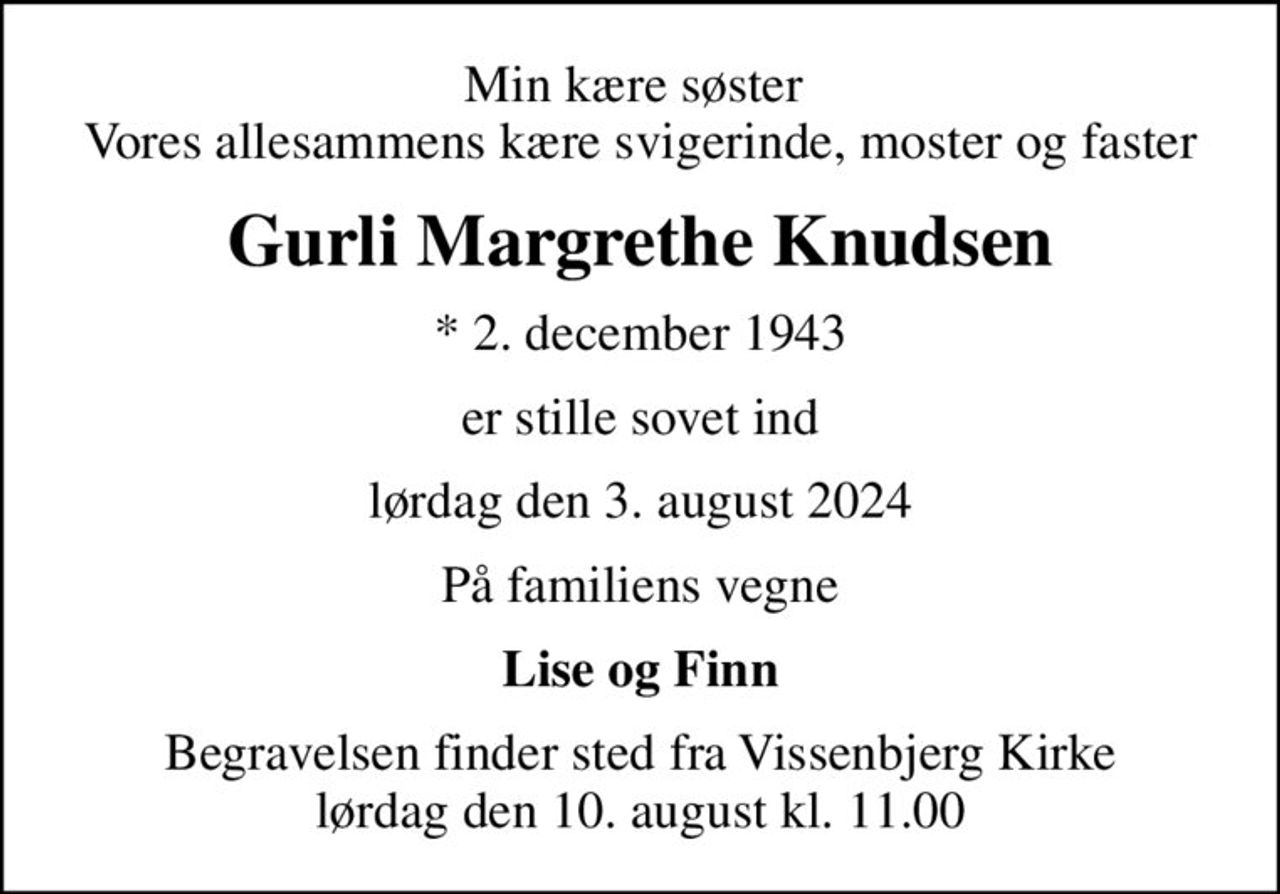 Min kære søster  Vores allesammens kære svigerinde, moster og faster
Gurli Margrethe Knudsen
* 2. december 1943
er stille sovet ind
lørdag den 3. august 2024
På familiens vegne
Lise og Finn
Begravelsen finder sted fra Vissenbjerg Kirke  lørdag den 10. august kl. 11.00