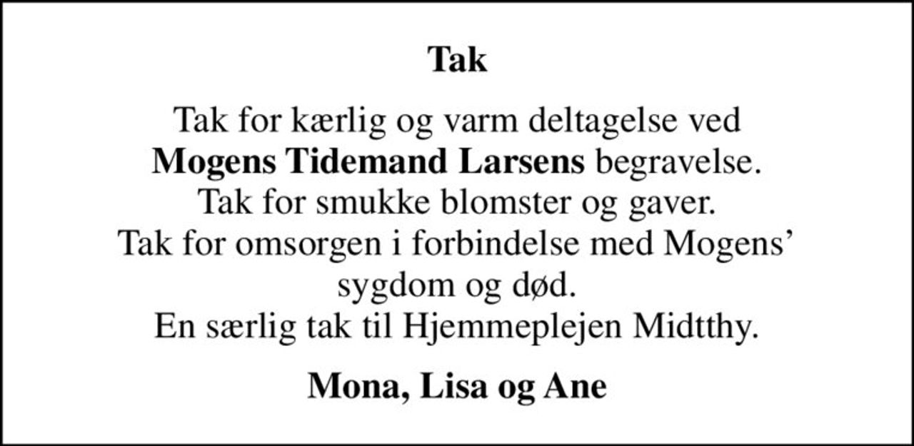 Tak
Tak for kærlig og varm deltagelse ved <b>Mogens Tidemand Larsens</b> begravelse. Tak for smukke blomster og gaver. Tak for omsorgen i forbindelse med Mogens sygdom og død. En særlig tak til Hjemmeplejen Midtthy.
<b> Mona, Lisa og Ane