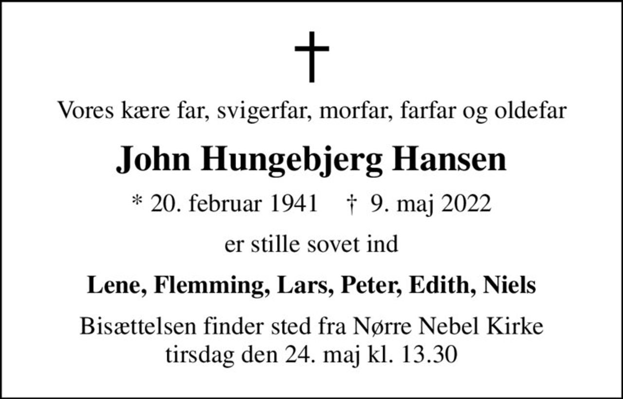 Vores kære far, svigerfar, morfar, farfar og oldefar
John Hungebjerg Hansen
* 20. februar 1941    ✝ 9. maj 2022
er stille sovet ind
Lene, Flemming, Lars, Peter, Edith, Niels
Bisættelsen finder sted fra Nørre Nebel Kirke  tirsdag den 24. maj kl. 13.30