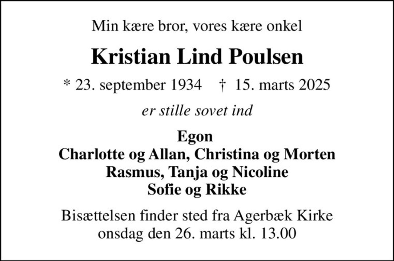 Min kære bror, vores kære onkel
Kristian Lind Poulsen
* 23. september 1934    ✝ 15. marts 2025
er stille sovet ind
Egon  Charlotte og Allan, Christina og Morten Rasmus, Tanja og Nicoline Sofie og Rikke
Bisættelsen finder sted fra Agerbæk Kirke  onsdag den 26. marts kl. 13.00