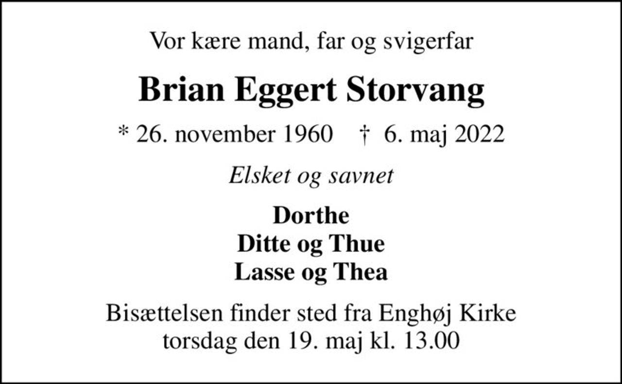Vor kære mand, far og svigerfar
Brian Eggert Storvang
* 26. november 1960    ✝ 6. maj 2022
Elsket og savnet
Dorthe Ditte og Thue Lasse og Thea
Bisættelsen finder sted fra Enghøj Kirke  torsdag den 19. maj kl. 13.00