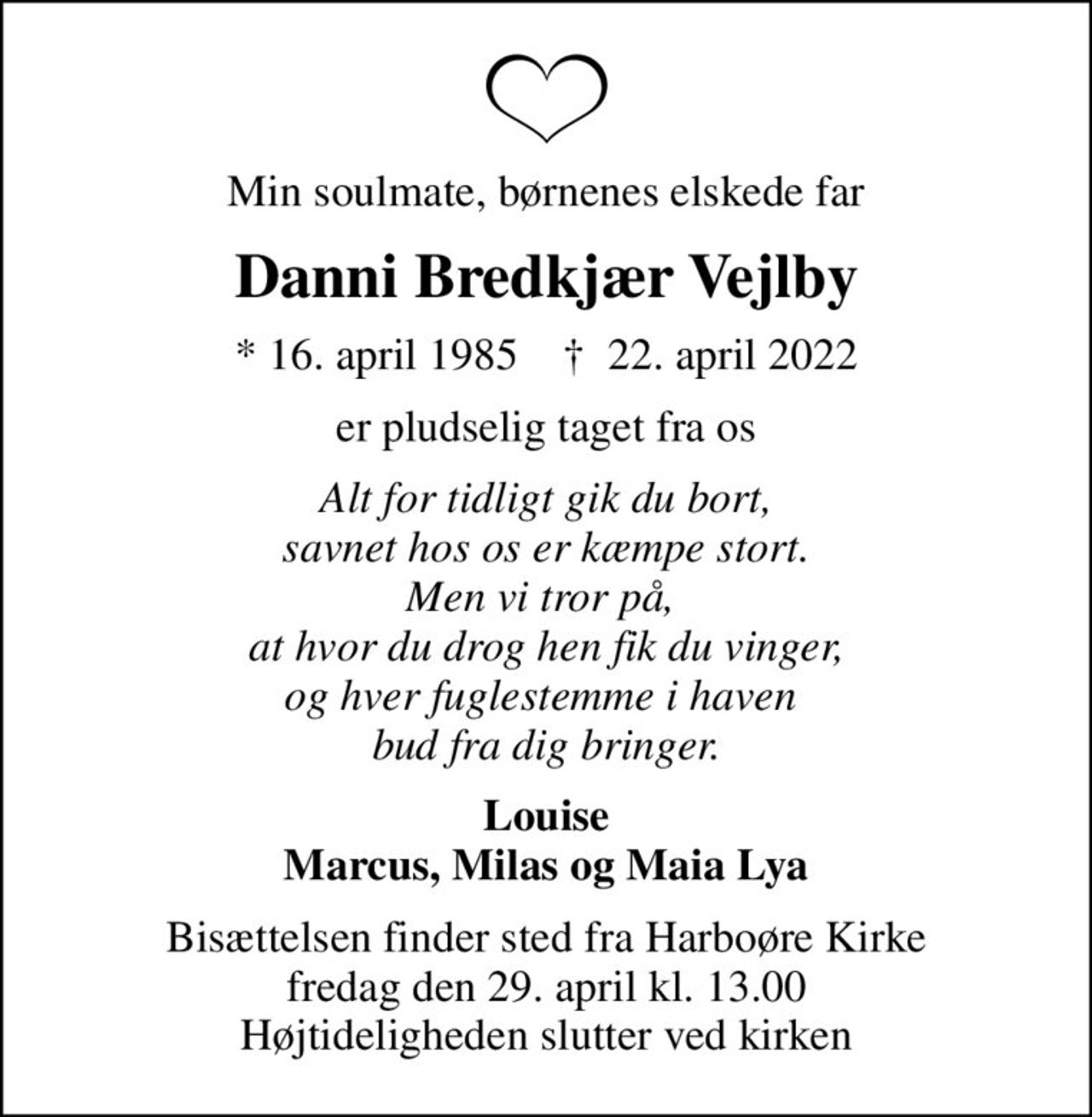 Min soulmate, børnenes elskede far
Danni Bredkjær Vejlby
* 16. april 1985    ✝ 22. april 2022
er pludselig taget fra os
Alt for tidligt gik du bort, savnet hos os er kæmpe stort. Men vi tror på,  at hvor du drog hen fik du vinger, og hver fuglestemme i haven  bud fra dig bringer.
Louise Marcus, Milas og Maia Lya
Bisættelsen finder sted fra Harboøre Kirke  fredag den 29. april kl. 13.00  Højtideligheden slutter ved kirken