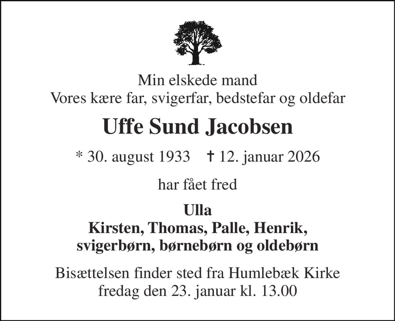 Min elskede mand Vores kære far, svigerfar, bedstefar og oldefar 
Uffe Sund Jacobsen 
* 30. august 1933    ✝ 12. januar 2026 
har fået fred 
Ulla Kirsten, Thomas, Palle, Henrik, svigerbørn, børnebørn og oldebørn 
Bisættelsen finder sted fra Humlebæk Kirke fredag den 23. januar kl. 13.00