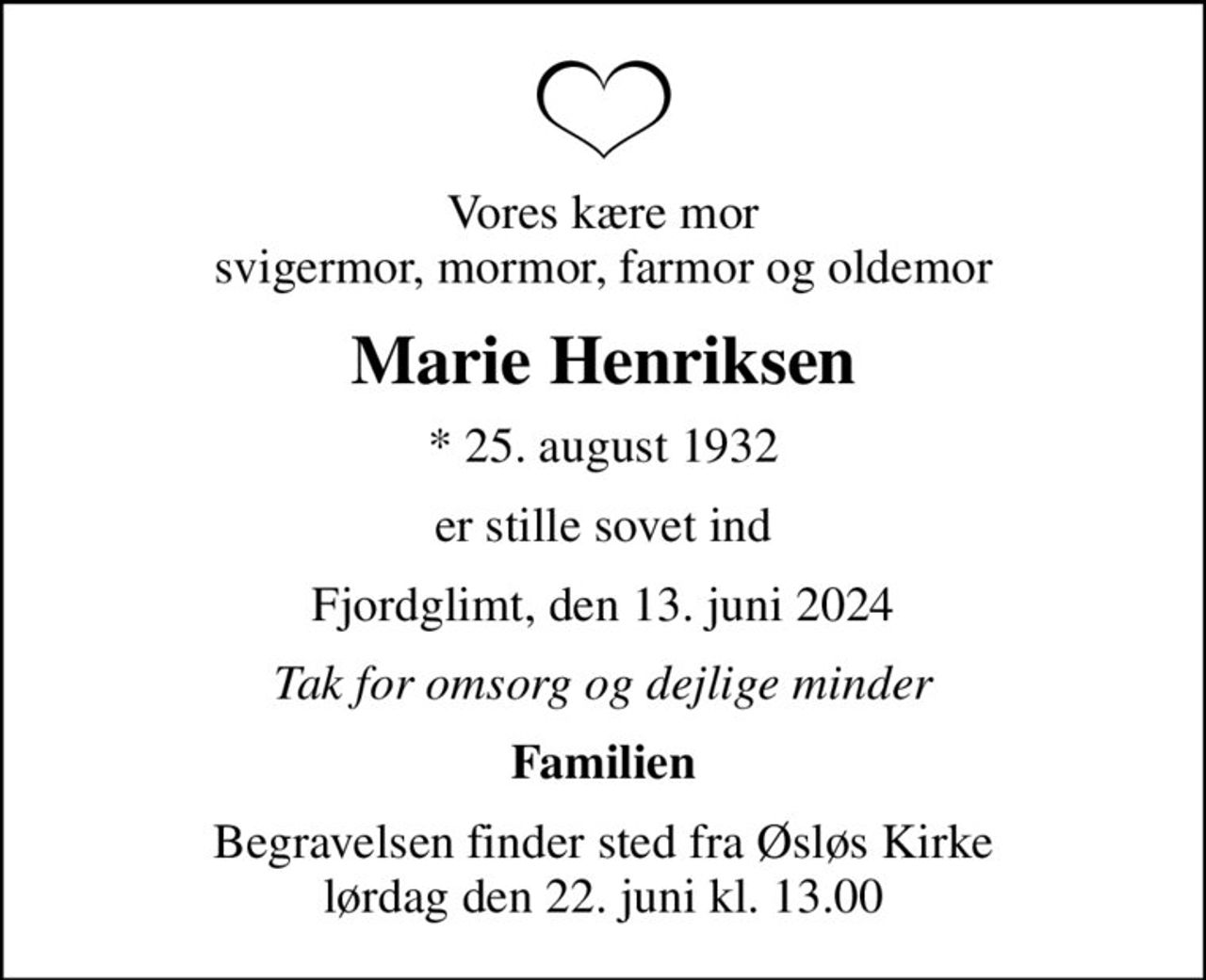 Vores kære mor svigermor, mormor, farmor og oldemor
Marie Henriksen
* 25. august 1932
er stille sovet ind
Fjordglimt, den 13. juni 2024
Tak for omsorg og dejlige minder
Familien
Begravelsen finder sted fra Øsløs Kirke  lørdag den 22. juni kl. 13.00