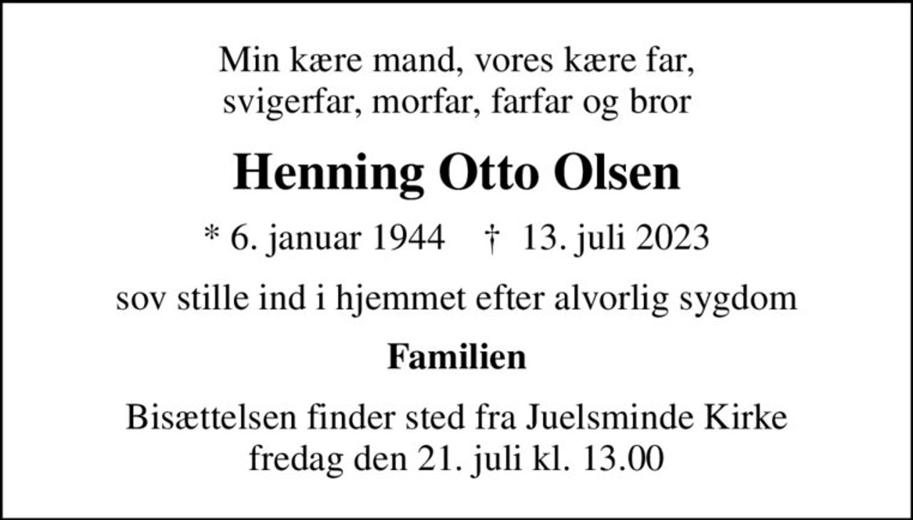 Min kære mand, vores kære far, svigerfar, morfar, farfar og bror
Henning Otto Olsen
* 6. januar 1944    ✝ 13. juli 2023
sov stille ind i hjemmet efter alvorlig sygdom
Familien
Bisættelsen finder sted fra Juelsminde Kirke  fredag den 21. juli kl. 13.00