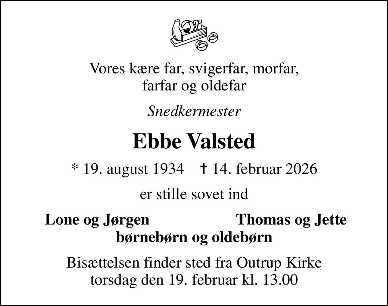 Vores kære far, svigerfar, morfar, farfar og oldefar
Snedkermester
Ebbe Valsted
* 19. august 1934    ✝ 14. februar 2026
er stille sovet ind
Lone og Jørgen
Thomas og Jette
Bisættelsen finder sted fra Outrup Kirke  torsdag den 19. februar kl. 13.00
