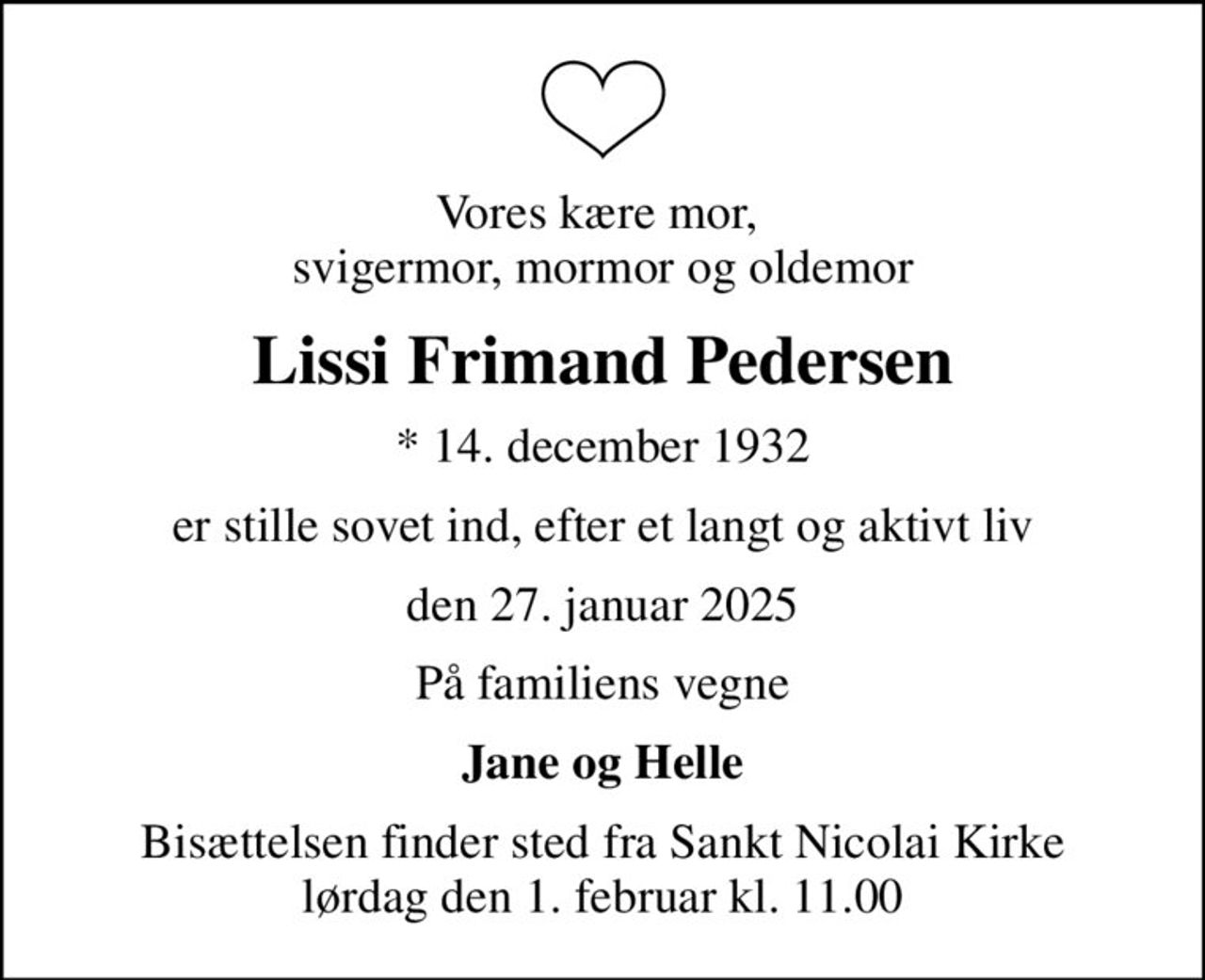 Vores kære mor,  svigermor, mormor og oldemor
Lissi Frimand Pedersen
* 14. december 1932
er stille sovet ind, efter et langt og aktivt liv
den 27. januar 2025
På familiens vegne
Jane og Helle
Bisættelsen finder sted fra Sankt Nicolai Kirke  lørdag den 1. februar kl. 11.00