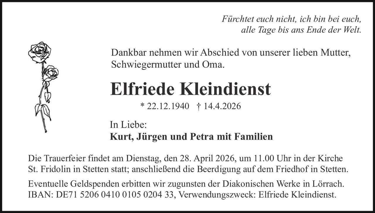 Fürchtet euch nicht, ich bin bei euch,
alle Tage bis ans Ende der Welt.

Dankbar nehmen wir Abschied von unserer lieben Mutter,
Schwiegermutter und Oma.

Elfriede Kleindienst
* 22.12.1940 † 14.4.2026

In Liebe:
Kurt, Jürgen und Petra mit Familien
Die Trauerfeier findet am Dienstag, den 28. April 2026, um 11.00 Uhr in der Kirche
St. Fridolin in Stetten statt; anschließend die Beerdigung auf dem Friedhof in Stetten.
Eventuelle Geldspenden erbitten wir zugunsten der Diakonischen Werke in Lörrach.
IBAN: DE71 5206 0410 0105 0204 33, Verwendungszweck: Elfriede Kleindienst.
