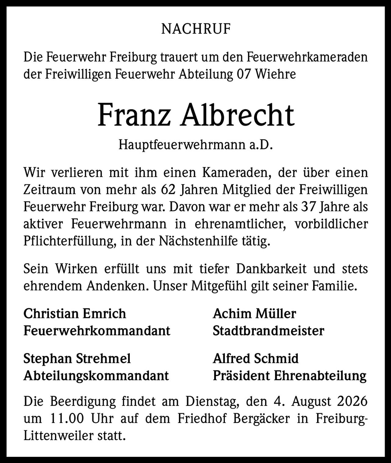 <p>Die Feuerwehr Freiburg trauert um den Feuerwehrkameraden der Freiwilligen Feuerwehr Abteilung 07 Wiehre</p><p><strong>Franz Albrecht</strong></p><p>Hauptfeuerwehrmann a.D.</p><p>Wir verlieren mit ihm einen Kameraden, der über einen Zeitraum von mehr als 62 Jahren Mitglied der Freiwilligen Feuerwehr Freiburg war. Davon war er mehr als 37 Jahre als aktiver Feuerwehrmann in ehrenamtlicher, vorbildlicher Pflichterfüllung, in der Nächstenhilfe tätig.</p><p>Sein Wirken erfüllt uns mit tiefer Dankbarkeit und stets ehrendem Andenken. Unser Mitgefühl gilt seiner Familie.</p><p><strong>Christian Emrich</strong> <strong>Achim Müller</strong><br/>Feuerwehrkommandant Stadtbrandmeister</p><p><strong>Stephan Strehmel</strong> <strong>Alfred Schmid</strong><br/>Abteilungskommandant Präsident Ehrenabteilung</p><p>Die Beerdigung findet am Dienstag, den 4. August 2026 um 11.00 Uhr auf dem Friedhof Bergäcker in Freiburg-Littenweiler statt.</p>