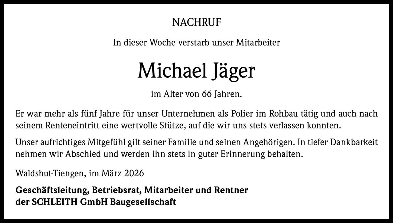 NACHRUF
In dieser Woche verstarb unser Mitarbeiter

Michael Jäger
im Alter von 66 Jahren.
Er war mehr als fünf Jahre für unser Unternehmen als Polier im Rohbau tätig und auch nach
seinem Renteneintritt eine wertvolle Stütze, auf die wir uns stets verlassen konnten.
Unser aufrichtiges Mitgefühl gilt seiner Familie und seinen Angehörigen. In tiefer Dankbarkeit
nehmen wir Abschied und werden ihn stets in guter Erinnerung behalten.
Waldshut-Tiengen, im März 2026
Geschäftsleitung, Betriebsrat, Mitarbeiter und Rentner
der SCHLEITH GmbH Baugesellschaft