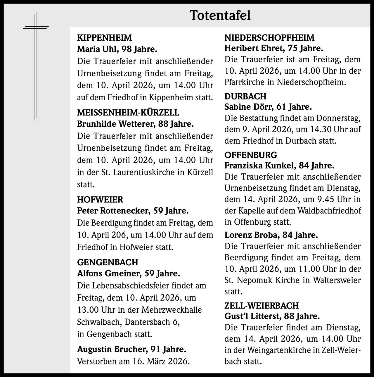 Totentafel
KIPPENHEIM
Maria Uhl, 98 Jahre.
Die Trauerfeier mit anschließender
Urnenbeisetzung findet am Freitag,
dem 10. April 2026, um 14.00 Uhr
auf dem Friedhof in Kippenheim statt.
MEISSENHEIM-KÜRZELL
Brunhilde Wetterer, 88 Jahre.
Die Trauerfeier mit anschließender
Urnenbeisetzung findet am Freitag,
dem 10. April 2026, um 14.00 Uhr
in der St. Laurentiuskirche in Kürzell
statt.
HOFWEIER
Peter Rottenecker, 59 Jahre.
Die Beerdigung findet am Freitag, dem
10. April 206, um 14.00 Uhr auf dem
Friedhof in Hofweier statt.
GENGENBACH
Alfons Gmeiner, 59 Jahre.
Die Lebensabschiedsfeier findet am
Freitag, dem 10. April 2026, um
13.00 Uhr in der Mehrzweckhalle
Schwaibach, Dantersbach 6,
in Gengenbach statt.
Augustin Brucher, 91 Jahre.
Verstorben am 16. März 2026.

NIEDERSCHOPFHEIM
Heribert Ehret, 75 Jahre.
Die Trauerfeier ist am Freitag, dem
10. April 2026, um 14.00 Uhr in der
Pfarrkirche in Niederschopfheim.
DURBACH
Sabine Dörr, 61 Jahre.
Die Bestattung findet am Donnerstag,
dem 9. April 2026, um 14.30 Uhr auf
dem Friedhof in Durbach statt.
OFFENBURG
Franziska Kunkel, 84 Jahre.
Die Trauerfeier mit anschließender
Urnenbeisetzung findet am Dienstag,
dem 14. April 2026, um 9.45 Uhr in
der Kapelle auf dem Waldbachfriedhof
in Offenburg statt.
Lorenz Broba, 84 Jahre.
Die Trauerfeier mit anschließender
Beerdigung findet am Freitag, dem
10. April 2026, um 11.00 Uhr in der
St. Nepomuk Kirche in Waltersweier
statt.
ZELL-WEIERBACH
Gust‘l Litterst, 88 Jahre.
Die Trauerfeier findet am Dienstag,
dem 14. April 2026, um 14.00 Uhr
in der Weingartenkirche in Zell-Weierbach statt.