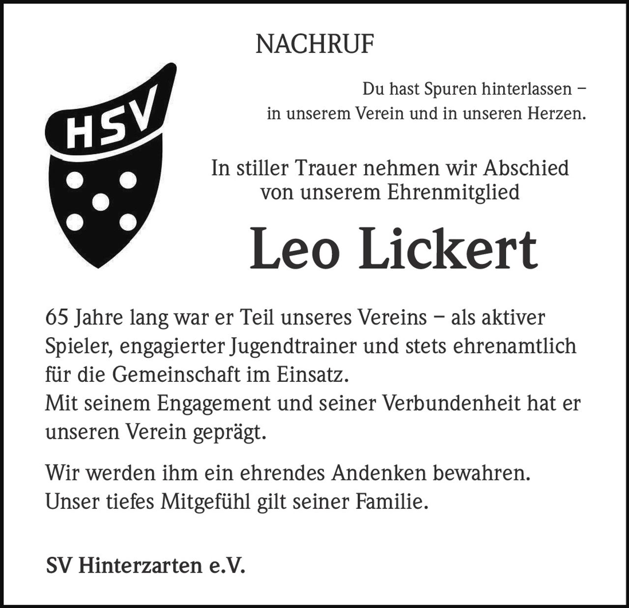 NACHRUF
Du hast Spuren hinterlassen –
in unserem Verein und in unseren Herzen.

In stiller Trauer nehmen wir Abschied
von unserem Ehrenmitglied

Leo Lickert
65 Jahre lang war er Teil unseres Vereins – als aktiver
Spieler, engagierter Jugendtrainer und stets ehrenamtlich
für die Gemeinschaft im Einsatz.
Mit seinem Engagement und seiner Verbundenheit hat er
unseren Verein geprägt.
Wir werden ihm ein ehrendes Andenken bewahren.
Unser tiefes Mitgefühl gilt seiner Familie.
SV Hinterzarten e.V.